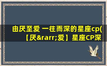 由厌至爱 一往而深的星座cp(【厌→爱】星座CP深度剖析，坚守真爱的秘诀！)